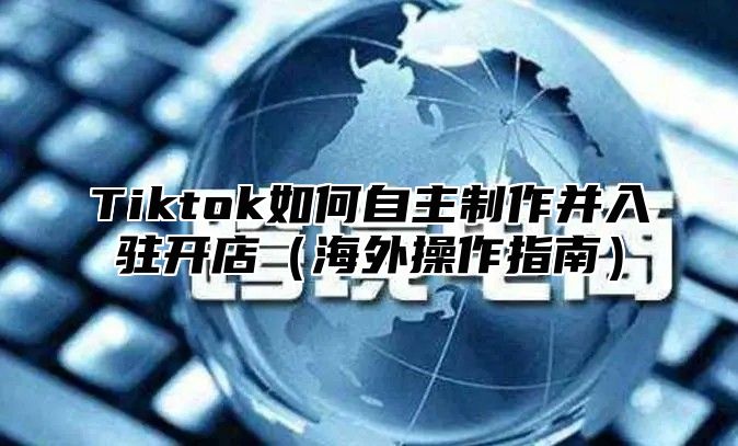 Tiktok如何自主制作并入驻开店（海外操作指南）