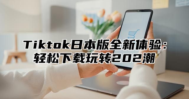 Tiktok日本版全新体验：轻松下载玩转202潮