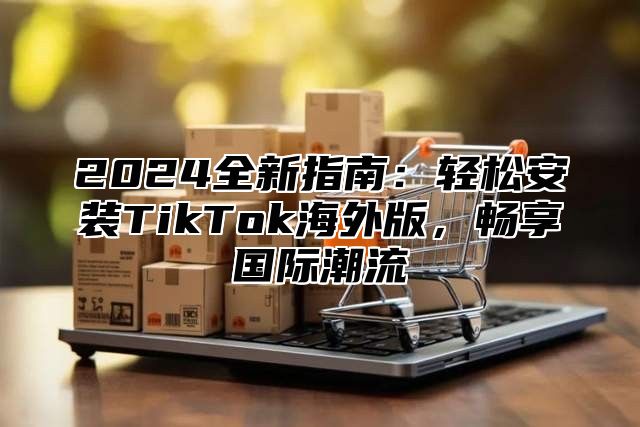 2024全新指南：轻松安装TikTok海外版，畅享国际潮流