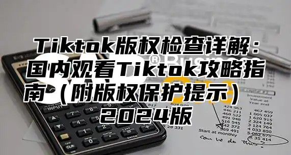 Tiktok版权检查详解：国内观看Tiktok攻略指南（附版权保护提示） 2024版