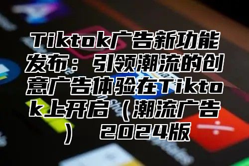 Tiktok广告新功能发布：引领潮流的创意广告体验在Tiktok上开启（潮流广告） 2024版