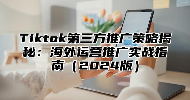 Tiktok第三方推广策略揭秘：海外运营推广实战指南（2024版）