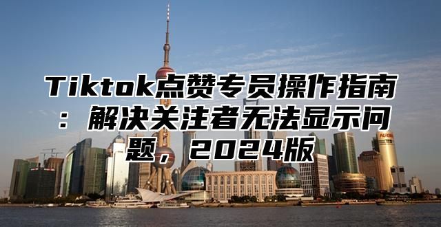 Tiktok点赞专员操作指南：解决关注者无法显示问题，2024版