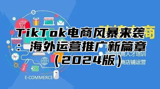 TikTok电商风暴来袭：海外运营推广新篇章（2024版）