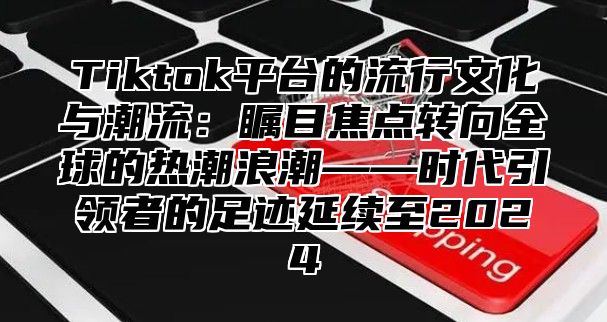 Tiktok平台的流行文化与潮流：瞩目焦点转向全球的热潮浪潮——时代引领者的足迹延续至2024