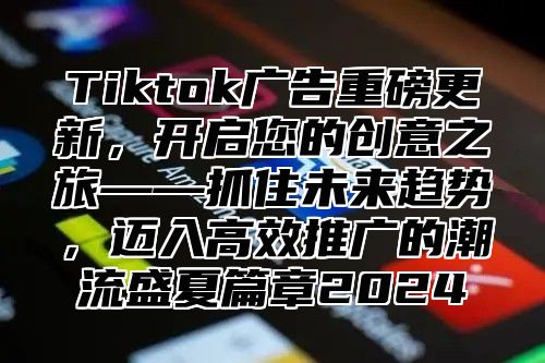 Tiktok广告重磅更新，开启您的创意之旅——抓住未来趋势，迈入高效推广的潮流盛夏篇章2024