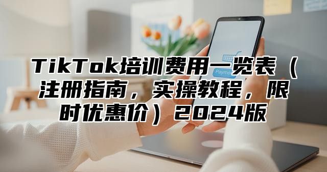 TikTok培训费用一览表（注册指南，实操教程，限时优惠价）2024版