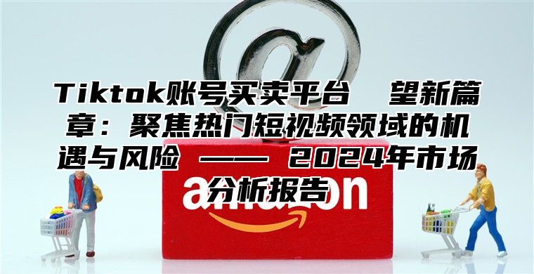 Tiktok账号买卖平台 瞭望新篇章：聚焦热门短视频领域的机遇与风险 —— 2024年市场分析报告