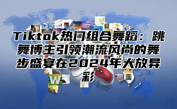 Tiktok热门组合舞蹈：跳舞博主引领潮流风尚的舞步盛宴在2024年大放异彩