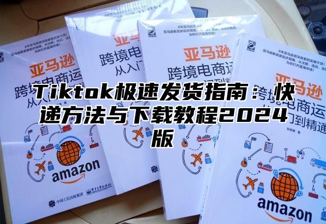 Tiktok极速发货指南：快递方法与下载教程2024版