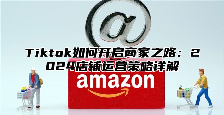 Tiktok如何开启商家之路：2024店铺运营策略详解