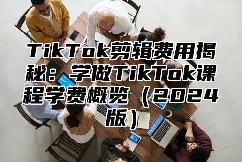 TikTok剪辑费用揭秘：学做TikTok课程学费概览（2024版）