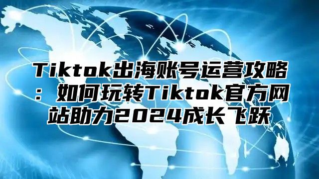 Tiktok出海账号运营攻略：如何玩转Tiktok官方网站助力2024成长飞跃