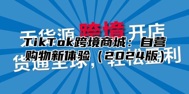 TikTok跨境商城：自营购物新体验（2024版）