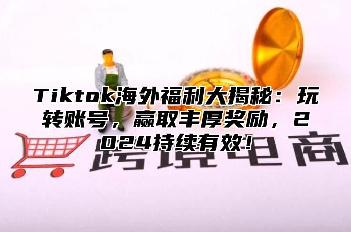 Tiktok海外福利大揭秘：玩转账号，赢取丰厚奖励，2024持续有效！