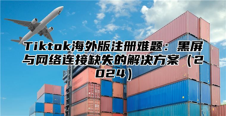 Tiktok海外版注册难题：黑屏与网络连接缺失的解决方案（2024）