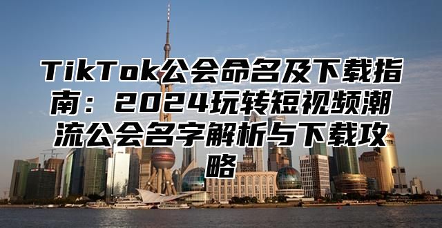 TikTok公会命名及下载指南：2024玩转短视频潮流公会名字解析与下载攻略