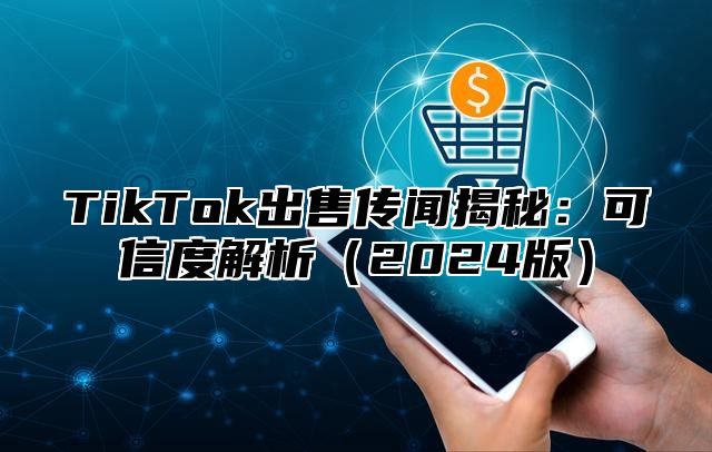 TikTok出售传闻揭秘：可信度解析（2024版）