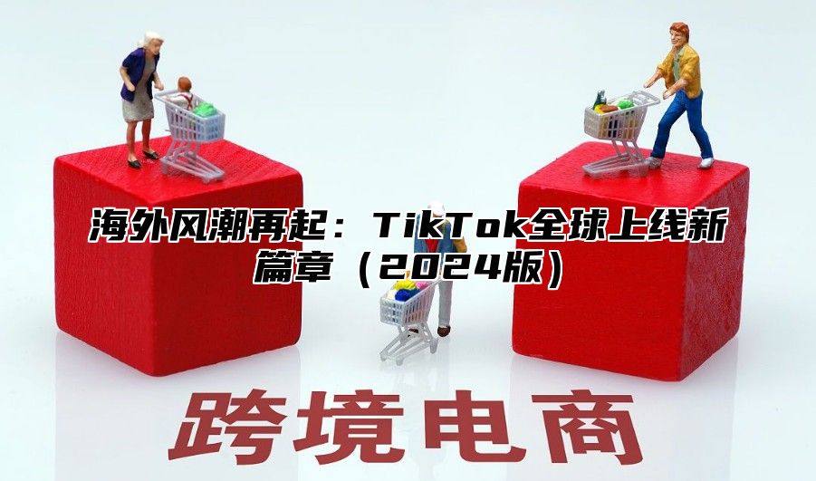 海外风潮再起：TikTok全球上线新篇章（2024版）