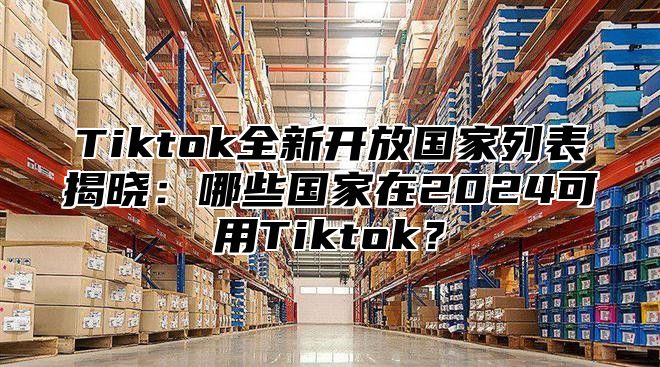 Tiktok全新开放国家列表揭晓：哪些国家在2024可用Tiktok？