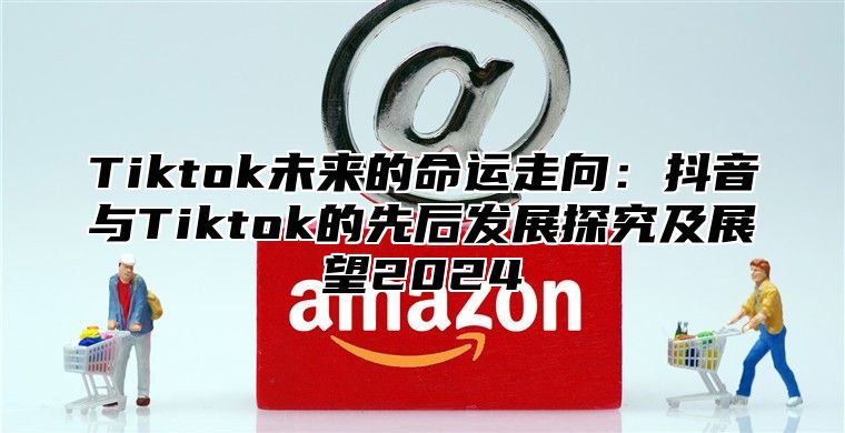 Tiktok未来的命运走向：抖音与Tiktok的先后发展探究及展望2024