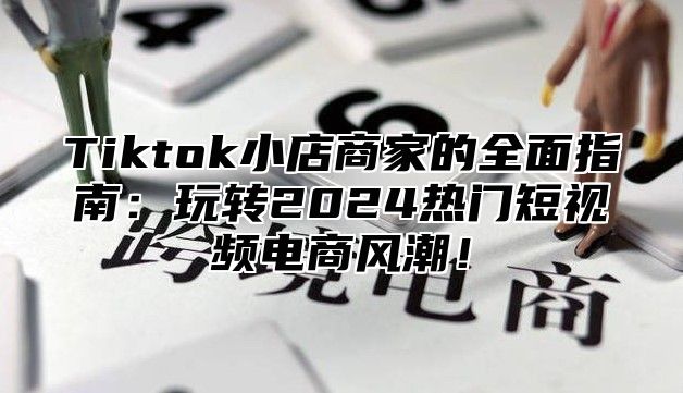 Tiktok小店商家的全面指南：玩转2024热门短视频电商风潮！