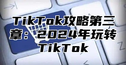 TikTok攻略第三章：2024年玩转TikTok