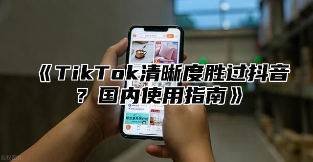 《TikTok清晰度胜过抖音？国内使用指南》