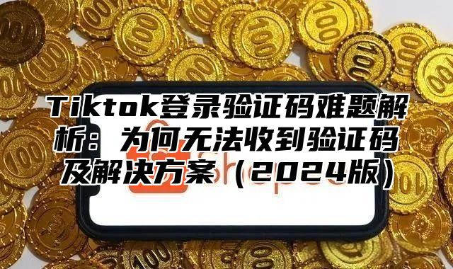 Tiktok登录验证码难题解析：为何无法收到验证码及解决方案（2024版）