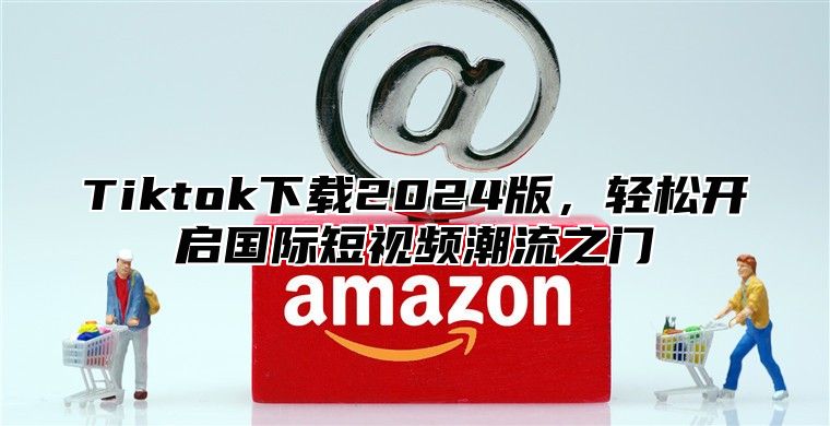 Tiktok下载2024版，轻松开启国际短视频潮流之门