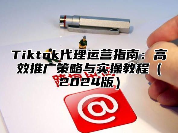 Tiktok代理运营指南：高效推广策略与实操教程（2024版）