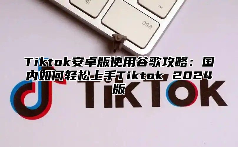 Tiktok安卓版使用谷歌攻略：国内如何轻松上手Tiktok 2024版