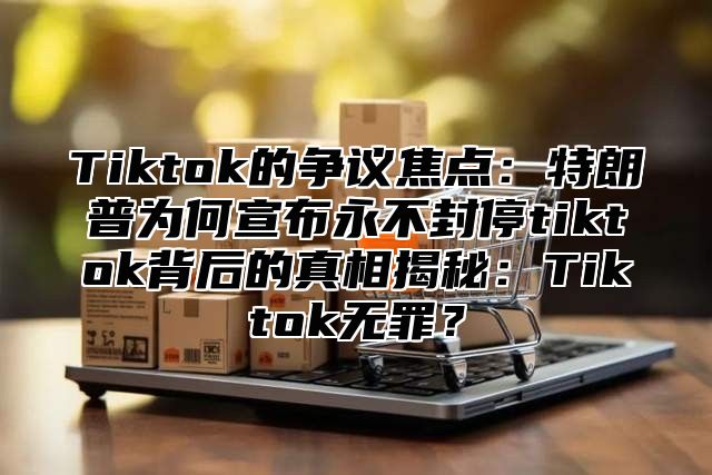 Tiktok的争议焦点：特朗普为何宣布永不封停tiktok背后的真相揭秘：Tiktok无罪？