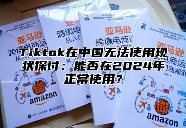 Tiktok在中国无法使用现状探讨：能否在2024年正常使用？