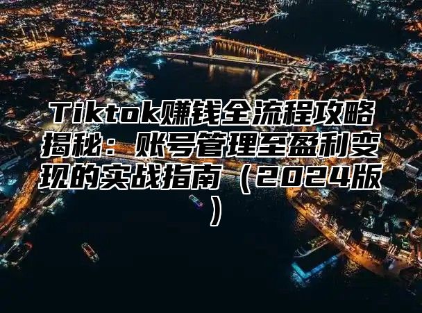 Tiktok赚钱全流程攻略揭秘：账号管理至盈利变现的实战指南（2024版）