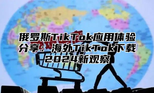 俄罗斯TikTok应用体验分享：海外TikTok下载2024新观察