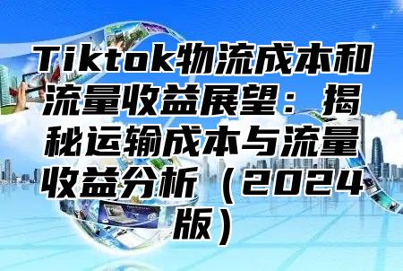 Tiktok物流成本和流量收益展望：揭秘运输成本与流量收益分析（2024版）