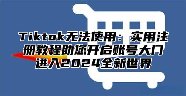 Tiktok无法使用：实用注册教程助您开启账号大门进入2024全新世界