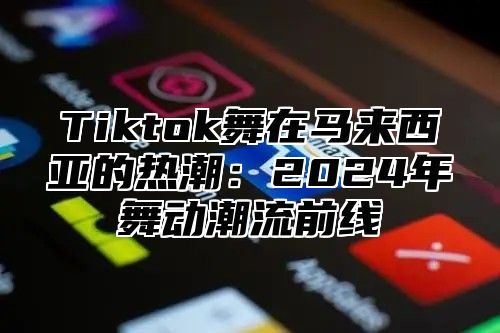 Tiktok舞在马来西亚的热潮：2024年舞动潮流前线