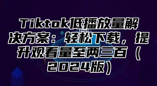 Tiktok低播放量解决方案：轻松下载，提升观看量至两三百（2024版）