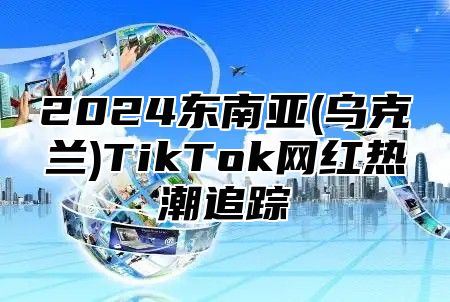 2024东南亚(乌克兰)TikTok网红热潮追踪