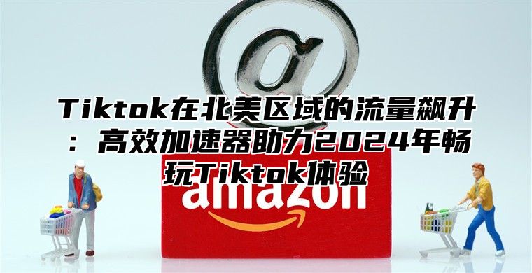 Tiktok在北美区域的流量飙升：高效加速器助力2024年畅玩Tiktok体验