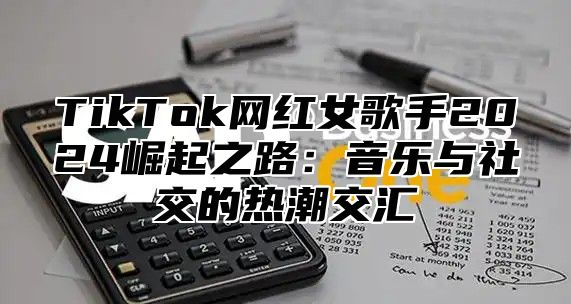 TikTok网红女歌手2024崛起之路：音乐与社交的热潮交汇