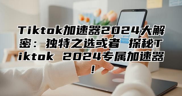 Tiktok加速器2024大解密：独特之选或者 探秘Tiktok 2024专属加速器！