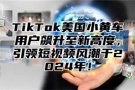 TikTok美国小黄车用户飙升至新高度，引领短视频风潮于2024年！