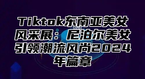 Tiktok东南亚美女风采展：尼泊尔美女引领潮流风尚2024年篇章