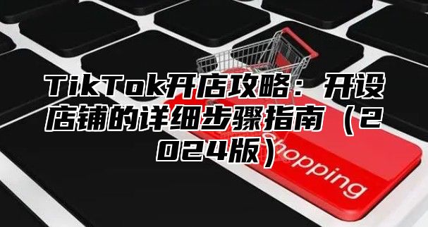 TikTok开店攻略：开设店铺的详细步骤指南（2024版）