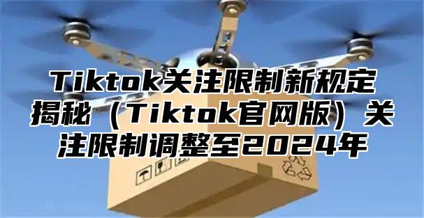 Tiktok关注限制新规定揭秘（Tiktok官网版）关注限制调整至2024年