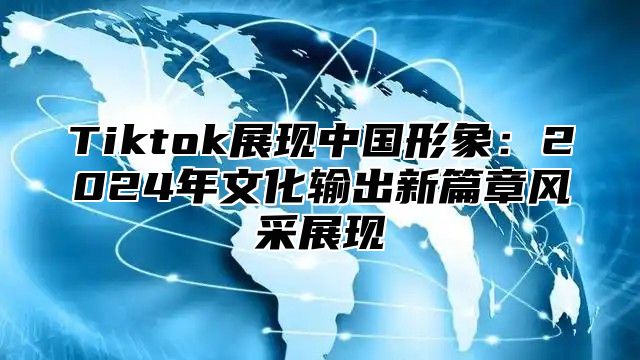 Tiktok展现中国形象：2024年文化输出新篇章风采展现