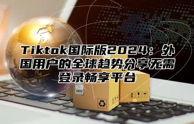 Tiktok国际版2024：外国用户的全球趋势分享无需登录畅享平台